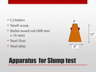 Apparatus for Slump test
• Cylinders
• Small scoop
• Bullet-nosed rod (600 mm
x 16 mm)
• Steel float
• Steel plate 8”
4”
12”
 