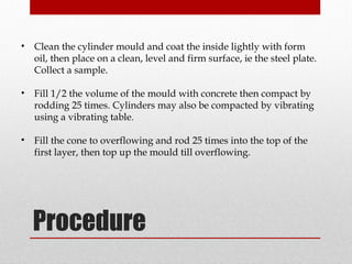 Procedure
• Clean the cylinder mould and coat the inside lightly with form
oil, then place on a clean, level and firm surface, ie the steel plate.
Collect a sample.
• Fill 1/2 the volume of the mould with concrete then compact by
rodding 25 times. Cylinders may also be compacted by vibrating
using a vibrating table.
• Fill the cone to overflowing and rod 25 times into the top of the
first layer, then top up the mould till overflowing.
 