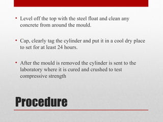 Procedure
• Level off the top with the steel float and clean any
concrete from around the mould.
• Cap, clearly tag the cylinder and put it in a cool dry place
to set for at least 24 hours.
• After the mould is removed the cylinder is sent to the
laboratory where it is cured and crushed to test
compressive strength
 