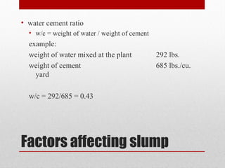 Factors affecting slump
• water cement ratio
• w/c = weight of water / weight of cement
example:
weight of water mixed at the plant 292 lbs.
weight of cement 685 lbs./cu.
yard
w/c = 292/685 = 0.43
 
