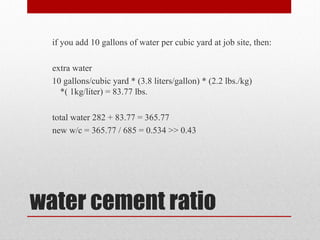 water cement ratio
if you add 10 gallons of water per cubic yard at job site, then:
extra water
10 gallons/cubic yard * (3.8 liters/gallon) * (2.2 lbs./kg)
*( 1kg/liter) = 83.77 lbs.
total water 282 + 83.77 = 365.77
new w/c = 365.77 / 685 = 0.534 >> 0.43
 