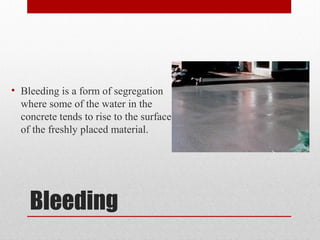 Bleeding
• Bleeding is a form of segregation
where some of the water in the
concrete tends to rise to the surface
of the freshly placed material.
 