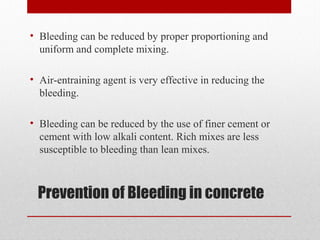 Prevention of Bleeding in concrete
• Bleeding can be reduced by proper proportioning and
uniform and complete mixing.
• Air-entraining agent is very effective in reducing the
bleeding.
• Bleeding can be reduced by the use of finer cement or
cement with low alkali content. Rich mixes are less
susceptible to bleeding than lean mixes.
 