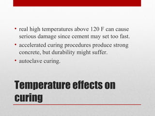 Temperature effects on
curing
• real high temperatures above 120 F can cause
serious damage since cement may set too fast.
• accelerated curing procedures produce strong
concrete, but durability might suffer.
• autoclave curing.
 