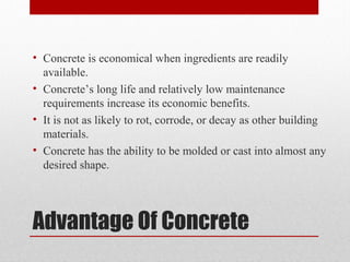 Advantage Of Concrete
• Concrete is economical when ingredients are readily
available.
• Concrete’s long life and relatively low maintenance
requirements increase its economic benefits.
• It is not as likely to rot, corrode, or decay as other building
materials.
• Concrete has the ability to be molded or cast into almost any
desired shape.
 