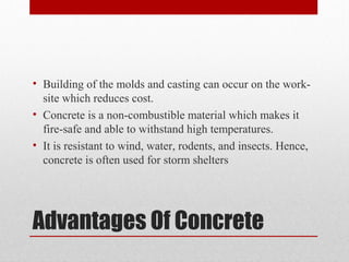 Advantages Of Concrete
• Building of the molds and casting can occur on the work-
site which reduces cost.
• Concrete is a non-combustible material which makes it
fire-safe and able to withstand high temperatures.
• It is resistant to wind, water, rodents, and insects. Hence,
concrete is often used for storm shelters
 