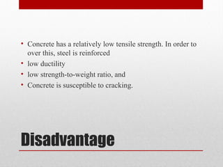 Disadvantage
• Concrete has a relatively low tensile strength. In order to
over this, steel is reinforced
• low ductility
• low strength-to-weight ratio, and
• Concrete is susceptible to cracking.
 