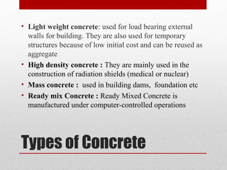 Types of Concrete
• Light weight concrete: used for load bearing external
walls for building. They are also used for temporary
structures because of low initial cost and can be reused as
aggregate
• High density concrete : They are mainly used in the
construction of radiation shields (medical or nuclear)
• Mass concrete : used in building dams, foundation etc
• Ready mix Concrete : Ready Mixed Concrete is
manufactured under computer-controlled operations
 