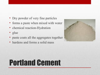 Portland Cement
• Dry powder of very fine particles
• forms a paste when mixed with water
• chemical reaction-Hydration
• glue
• paste coats all the aggregates together
• hardens and forms a solid mass
 