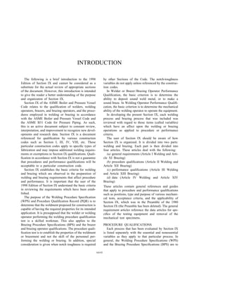 INTRODUCTION
The following is a brief introduction to the 1998
Edition of Section IX and cannot be considered as a
substitute for the actual review of appropriate sections
of the document. However, this introduction is intended
to give the reader a better understanding of the purpose
and organizaton of Section IX.
Section IX of the ASME Boiler and Pressure Vessel
Code relates to the qualiﬁcation of welders, welding
operators, brazers, and brazing operators, and the proce-
dures employed in welding or brazing in accordance
with the ASME Boiler and Pressure Vessel Code and
the ASME B31 Code for Pressure Piping. As such,
this is an active document subject to constant review,
interpretation, and improvement to recognize new devel-
opments and research data. Section IX is a document
referenced for qualiﬁcation by various construction
codes such as Section I, III, IV, VIII, etc. These
particular construction codes apply to speciﬁc types of
fabrication and may impose additional welding require-
ments or exemptions to Section IX qualiﬁcations. Quali-
ﬁcation in accordance with Section IX is not a guarantee
that procedures and performance qualiﬁcations will be
acceptable to a particular construction code.
Section IX establishes the basic criteria for welding
and brazing which are observed in the preparation of
welding and brazing requirements that affect procedure
and performance. It is important that the user of the
1998 Edition of Section IX understand the basic criteria
in reviewing the requirements which have been estab-
lished.
The purpose of the Welding Procedure Speciﬁcation
(WPS) and Procedure Qualiﬁcation Record (PQR) is to
determine that the weldment proposed for construction is
capable of having the required properties for its intended
application. It is presupposed that the welder or welding
operator performing the welding procedure qualiﬁcation
test is a skilled workman. This also applies to the
Brazing Procedure Speciﬁcations (BPS) and the brazer
and brazing operator qualiﬁcations. The procedure quali-
ﬁcation test is to establish the properties of the weldment
or brazement and not the skill of the personnel per-
forming the welding or brazing. In addition, special
consideration is given when notch toughness is required
xxvii
by other Sections of the Code. The notch-toughness
variables do not apply unless referenced by the construc-
tion codes.
In Welder or Brazer/Brazing Operator Performance
Qualiﬁcation, the basic criterion is to determine the
ability to deposit sound weld metal, or to make a
sound braze. In Welding Operator Performance Qualiﬁ-
cation, the basic criterion is to determine the mechanical
ability of the welding operator to operate the equipment.
In developing the present Section IX, each welding
process and brazing process that was included was
reviewed with regard to those items (called variables)
which have an affect upon the welding or brazing
operations as applied to procedure or performance
criteria.
The user of Section IX should be aware of how
Section IX is organized. It is divided into two parts:
welding and brazing. Each part is then divided into
four articles. These articles deal with the following:
(a) general requirements (Article I Welding and Arti-
cle XI Brazing)
(b) procedure qualiﬁcations (Article II Welding and
Article XII Brazing)
(c) performance qualiﬁcations (Article III Welding
and Article XIII Brazing)
(d) data (Article IV Welding and Article XIV
Brazing)
These articles contain general references and guides
that apply to procedure and performance qualiﬁcations
such as positions, type and purpose of various mechani-
cal tests, acceptance criteria, and the applicability of
Section IX, which was in the Preamble of the 1980
Section IX (the Preamble has been deleted). The general
requirement articles reference the data articles for spe-
ciﬁcs of the testing equipment and removal of the
mechanical test specimens.
PROCEDURE QUALIFICATIONS
Each process that has been evaluated by Section IX
is listed separately with the essential and nonessential
variables as they apply to that particular process. In
general, the Welding Procedure Speciﬁcations (WPS)
and the Brazing Procedure Speciﬁcations (BPS) are to
 