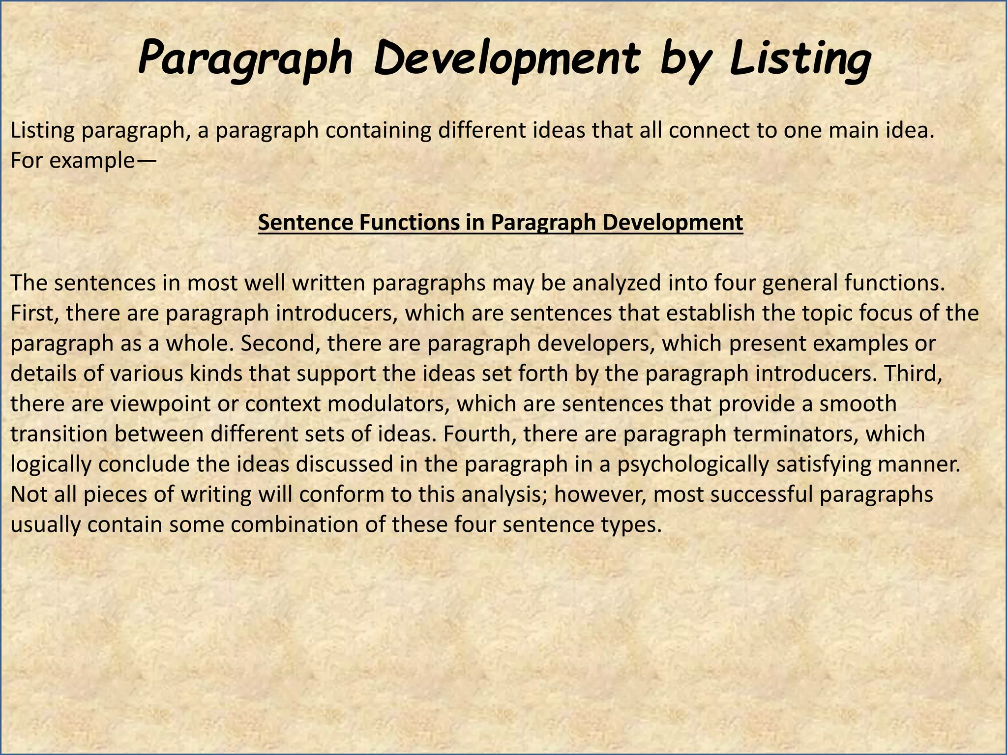 Paragraph Development by Listing
Listing paragraph, a paragraph containing different ideas that all connect to one main idea.
For example—
Sentence Functions in Paragraph Development
The sentences in most well written paragraphs may be analyzed into four general functions.
First, there are paragraph introducers, which are sentences that establish the topic focus of the
paragraph as a whole. Second, there are paragraph developers, which present examples or
details of various kinds that support the ideas set forth by the paragraph introducers. Third,
there are viewpoint or context modulators, which are sentences that provide a smooth
transition between different sets of ideas. Fourth, there are paragraph terminators, which
logically conclude the ideas discussed in the paragraph in a psychologically satisfying manner.
Not all pieces of writing will conform to this analysis; however, most successful paragraphs
usually contain some combination of these four sentence types.
 