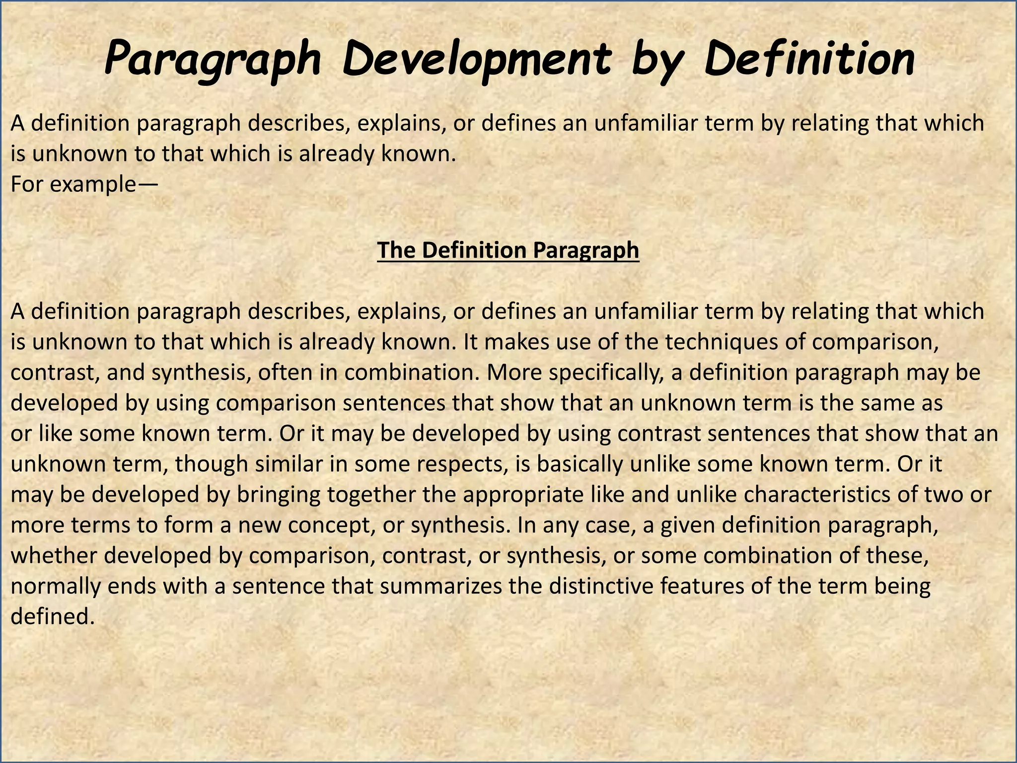 Paragraph Development by Definition
A definition paragraph describes, explains, or defines an unfamiliar term by relating that which
is unknown to that which is already known.
For example―
The Definition Paragraph
A definition paragraph describes, explains, or defines an unfamiliar term by relating that which
is unknown to that which is already known. It makes use of the techniques of comparison,
contrast, and synthesis, often in combination. More specifically, a definition paragraph may be
developed by using comparison sentences that show that an unknown term is the same as
or like some known term. Or it may be developed by using contrast sentences that show that an
unknown term, though similar in some respects, is basically unlike some known term. Or it
may be developed by bringing together the appropriate like and unlike characteristics of two or
more terms to form a new concept, or synthesis. In any case, a given definition paragraph,
whether developed by comparison, contrast, or synthesis, or some combination of these,
normally ends with a sentence that summarizes the distinctive features of the term being
defined.
 