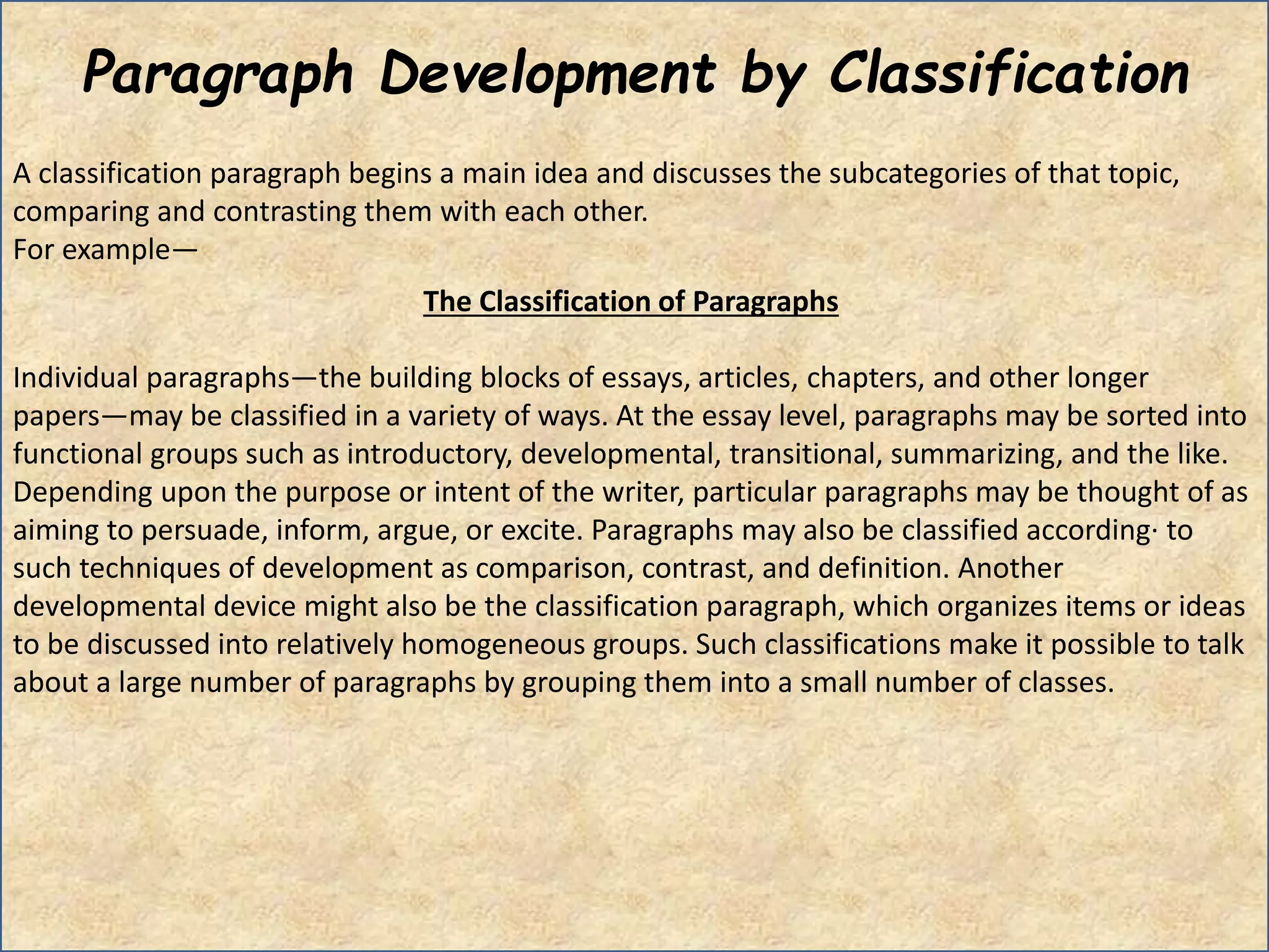 Paragraph Development by Classification
A classification paragraph begins a main idea and discusses the subcategories of that topic,
comparing and contrasting them with each other.
For example—
The Classification of Paragraphs
Individual paragraphs―the building blocks of essays, articles, chapters, and other longer
papers―may be classified in a variety of ways. At the essay level, paragraphs may be sorted into
functional groups such as introductory, developmental, transitional, summarizing, and the like.
Depending upon the purpose or intent of the writer, particular paragraphs may be thought of as
aiming to persuade, inform, argue, or excite. Paragraphs may also be classified according· to
such techniques of development as comparison, contrast, and definition. Another
developmental device might also be the classification paragraph, which organizes items or ideas
to be discussed into relatively homogeneous groups. Such classifications make it possible to talk
about a large number of paragraphs by grouping them into a small number of classes.
 