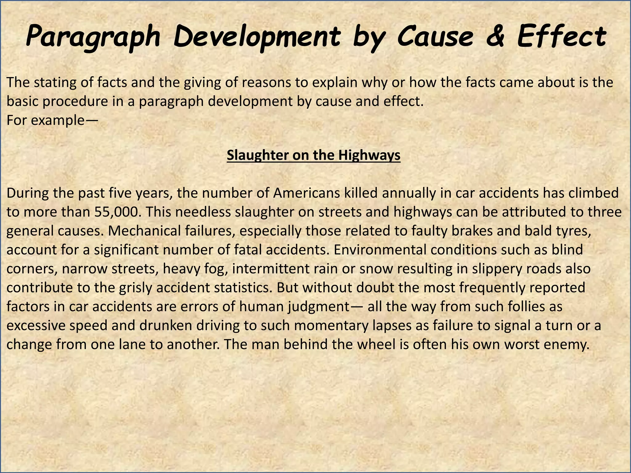 Paragraph Development by Cause & Effect
The stating of facts and the giving of reasons to explain why or how the facts came about is the
basic procedure in a paragraph development by cause and effect.
For example—
Slaughter on the Highways
During the past five years, the number of Americans killed annually in car accidents has climbed
to more than 55,000. This needless slaughter on streets and highways can be attributed to three
general causes. Mechanical failures, especially those related to faulty brakes and bald tyres,
account for a significant number of fatal accidents. Environmental conditions such as blind
corners, narrow streets, heavy fog, intermittent rain or snow resulting in slippery roads also
contribute to the grisly accident statistics. But without doubt the most frequently reported
factors in car accidents are errors of human judgment— all the way from such follies as
excessive speed and drunken driving to such momentary lapses as failure to signal a turn or a
change from one lane to another. The man behind the wheel is often his own worst enemy.
 