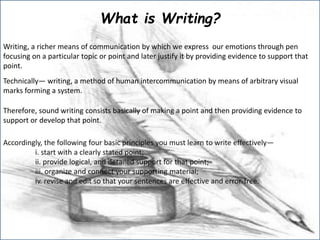What is Writing?
Writing, a richer means of communication by which we express our emotions through pen
focusing on a particular topic or point and later justify it by providing evidence to support that
point.
Technically― writing, a method of human intercommunication by means of arbitrary visual
marks forming a system.
Therefore, sound writing consists basically of making a point and then providing evidence to
support or develop that point.
Accordingly, the following four basic principles you must learn to write effectively―
i. start with a clearly stated point;
ii. provide logical, and detailed support for that point;
iii. organize and connect your supporting material;
iv. revise and edit so that your sentences are effective and error-free.
 