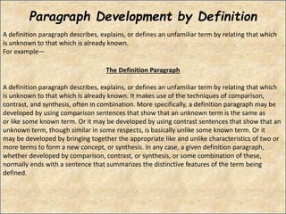 Paragraph Development by Definition
A definition paragraph describes, explains, or defines an unfamiliar term by relating that which
is unknown to that which is already known.
For example―
The Definition Paragraph
A definition paragraph describes, explains, or defines an unfamiliar term by relating that which
is unknown to that which is already known. It makes use of the techniques of comparison,
contrast, and synthesis, often in combination. More specifically, a definition paragraph may be
developed by using comparison sentences that show that an unknown term is the same as
or like some known term. Or it may be developed by using contrast sentences that show that an
unknown term, though similar in some respects, is basically unlike some known term. Or it
may be developed by bringing together the appropriate like and unlike characteristics of two or
more terms to form a new concept, or synthesis. In any case, a given definition paragraph,
whether developed by comparison, contrast, or synthesis, or some combination of these,
normally ends with a sentence that summarizes the distinctive features of the term being
defined.
 