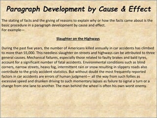 Paragraph Development by Cause & Effect
The stating of facts and the giving of reasons to explain why or how the facts came about is the
basic procedure in a paragraph development by cause and effect.
For example—
Slaughter on the Highways
During the past five years, the number of Americans killed annually in car accidents has climbed
to more than 55,000. This needless slaughter on streets and highways can be attributed to three
general causes. Mechanical failures, especially those related to faulty brakes and bald tyres,
account for a significant number of fatal accidents. Environmental conditions such as blind
corners, narrow streets, heavy fog, intermittent rain or snow resulting in slippery roads also
contribute to the grisly accident statistics. But without doubt the most frequently reported
factors in car accidents are errors of human judgment— all the way from such follies as
excessive speed and drunken driving to such momentary lapses as failure to signal a turn or a
change from one lane to another. The man behind the wheel is often his own worst enemy.
 