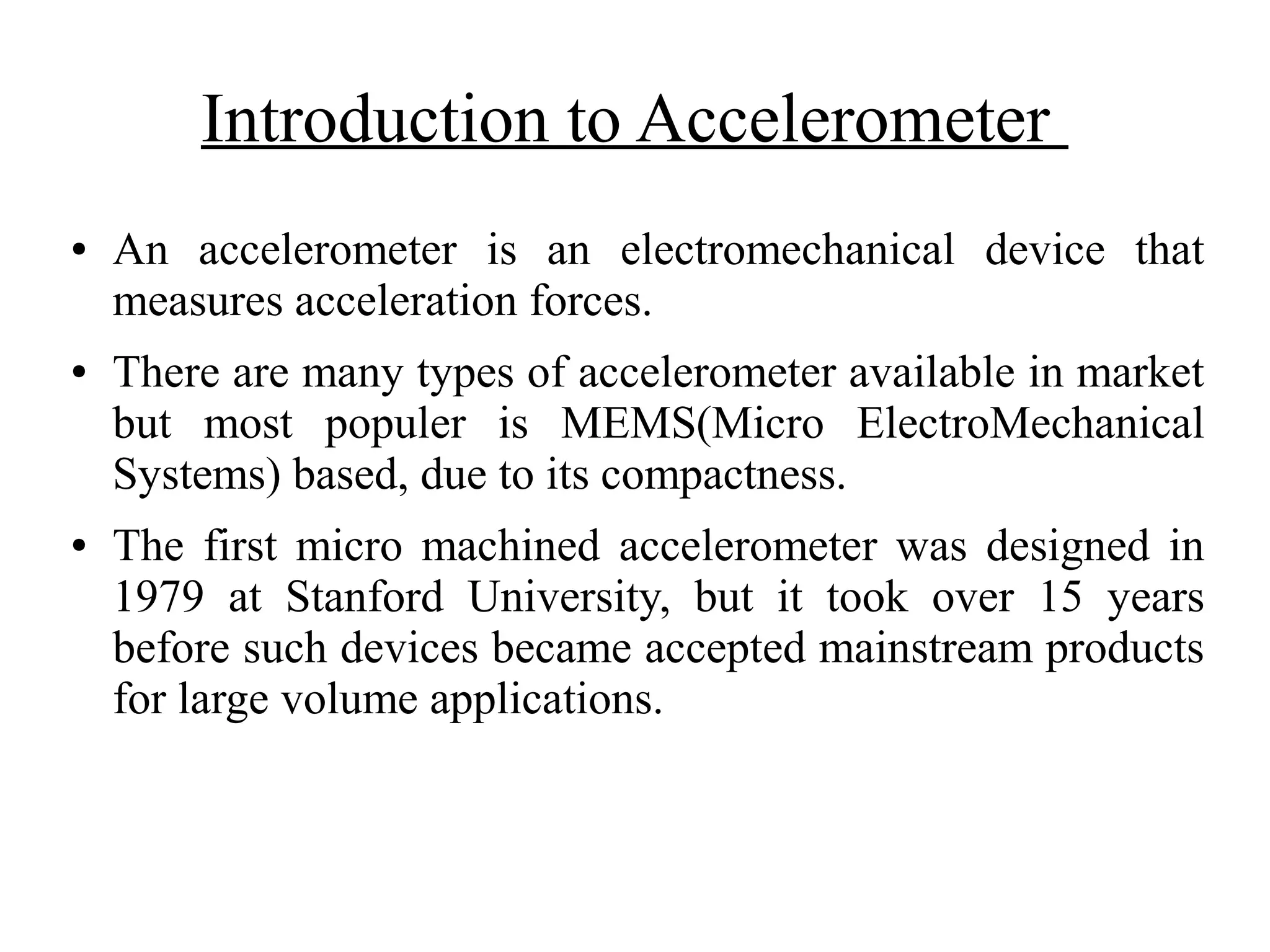 Introduction to Accelerometer
● An accelerometer is an electromechanical device that
measures acceleration forces.
● There are many types of accelerometer available in market
but most populer is MEMS(Micro ElectroMechanical
Systems) based, due to its compactness.
● The first micro machined accelerometer was designed in
1979 at Stanford University, but it took over 15 years
before such devices became accepted mainstream products
for large volume applications.
 