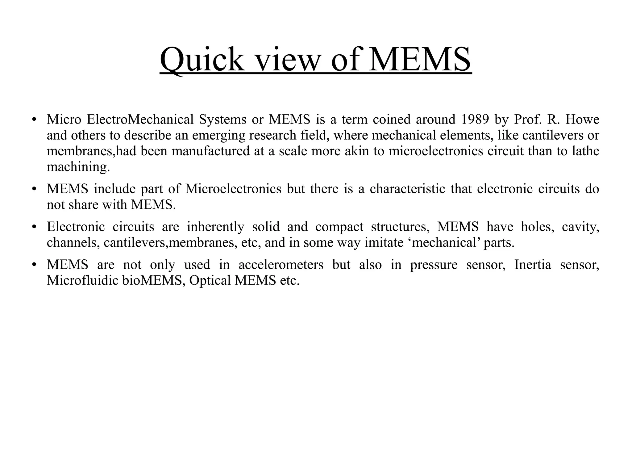 Quick view of MEMS
● Micro ElectroMechanical Systems or MEMS is a term coined around 1989 by Prof. R. Howe
and others to describe an emerging research field, where mechanical elements, like cantilevers or
membranes,had been manufactured at a scale more akin to microelectronics circuit than to lathe
machining.
● MEMS include part of Microelectronics but there is a characteristic that electronic circuits do
not share with MEMS.
● Electronic circuits are inherently solid and compact structures, MEMS have holes, cavity,
channels, cantilevers,membranes, etc, and in some way imitate ‘mechanical’ parts.
● MEMS are not only used in accelerometers but also in pressure sensor, Inertia sensor,
Microfluidic bioMEMS, Optical MEMS etc.
 
