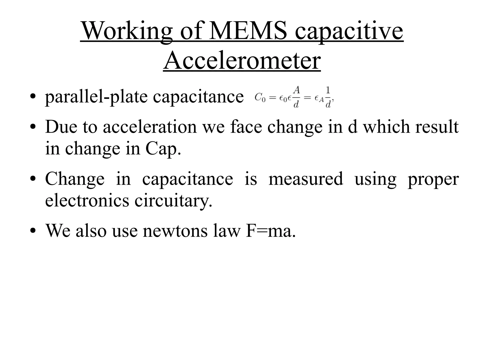 Working of MEMS capacitive
Accelerometer
● parallel-plate capacitance
● Due to acceleration we face change in d which result
in change in Cap.
● Change in capacitance is measured using proper
electronics circuitary.
● We also use newtons law F=ma.
 