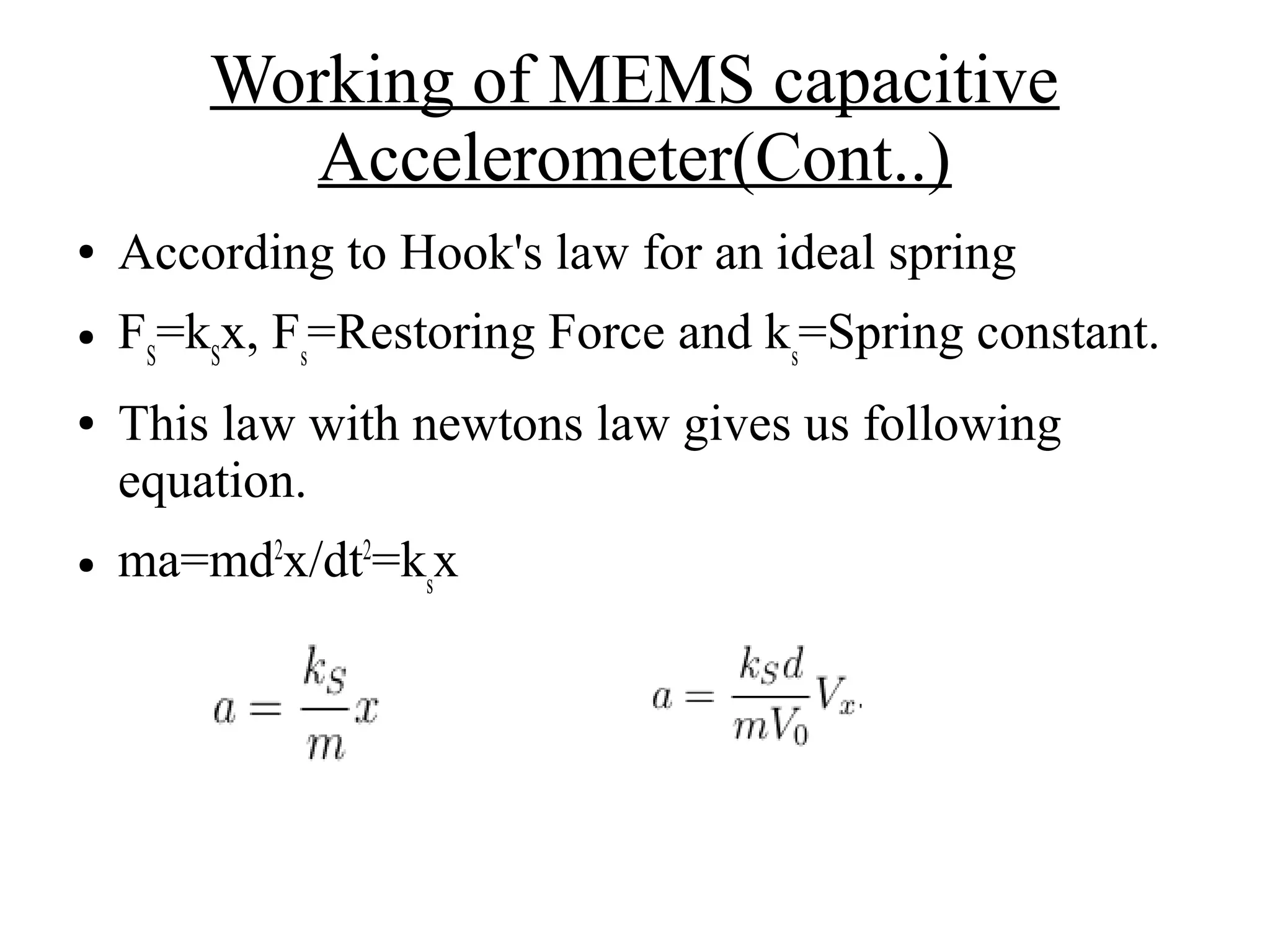 Working of MEMS capacitive
Accelerometer(Cont..)
● According to Hook's law for an ideal spring
● FS
=kS
x, Fs
=Restoring Force and ks
=Spring constant.
● This law with newtons law gives us following
equation.
● ma=md2
x/dt2
=ks
x
 