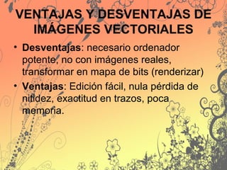 VENTAJAS Y DESVENTAJAS DE
IMÁGENES VECTORIALES
• Desventajas: necesario ordenador
potente, no con imágenes reales,
transformar en mapa de bits (renderizar)
• Ventajas: Edición fácil, nula pérdida de
nitidez, exactitud en trazos, poca
memoria.
 
