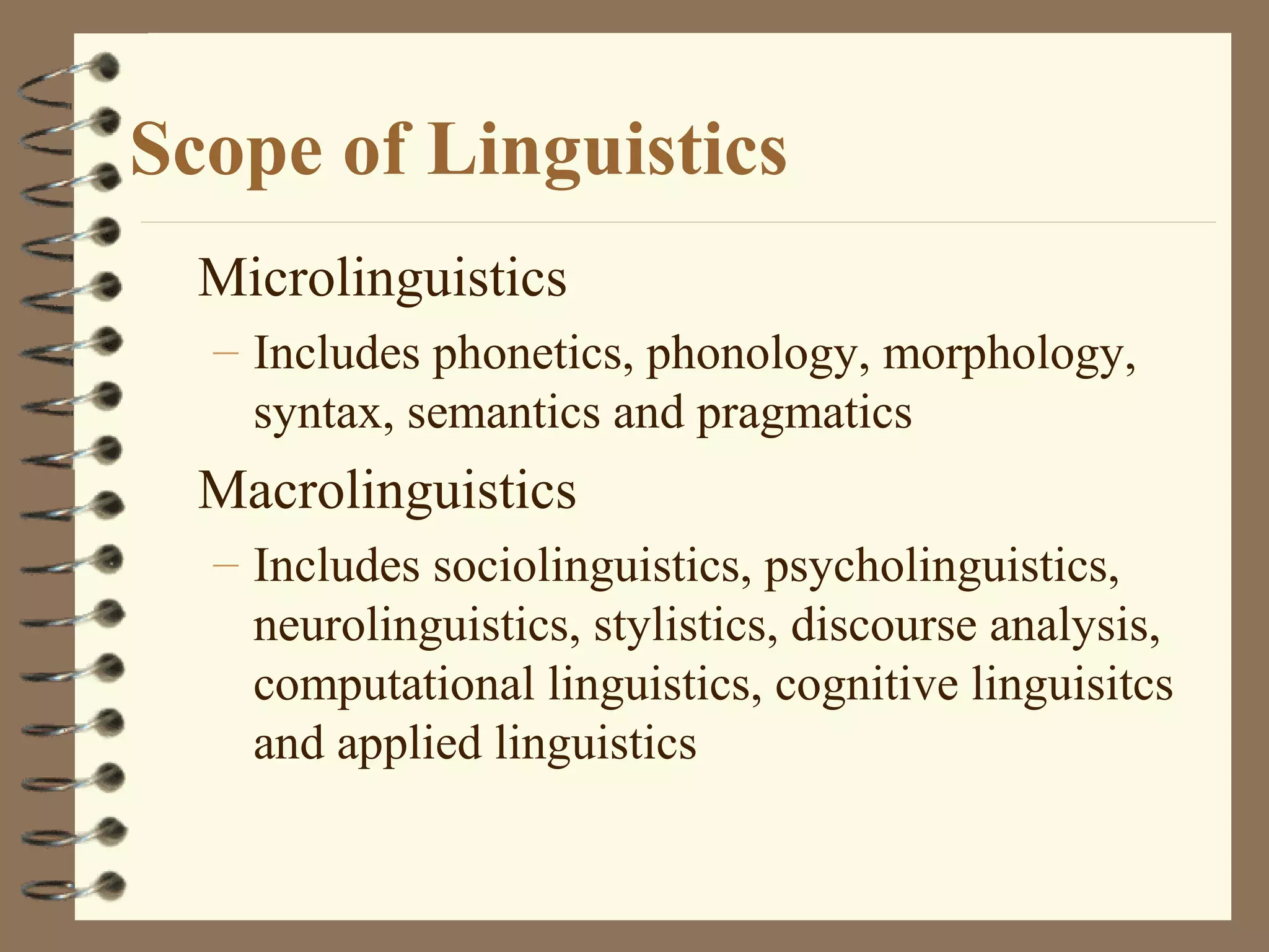 Scope of Linguistics
Microlinguistics
– Includes phonetics, phonology, morphology,
syntax, semantics and pragmatics
Macrolinguistics
– Includes sociolinguistics, psycholinguistics,
neurolinguistics, stylistics, discourse analysis,
computational linguistics, cognitive linguisitcs
and applied linguistics
 