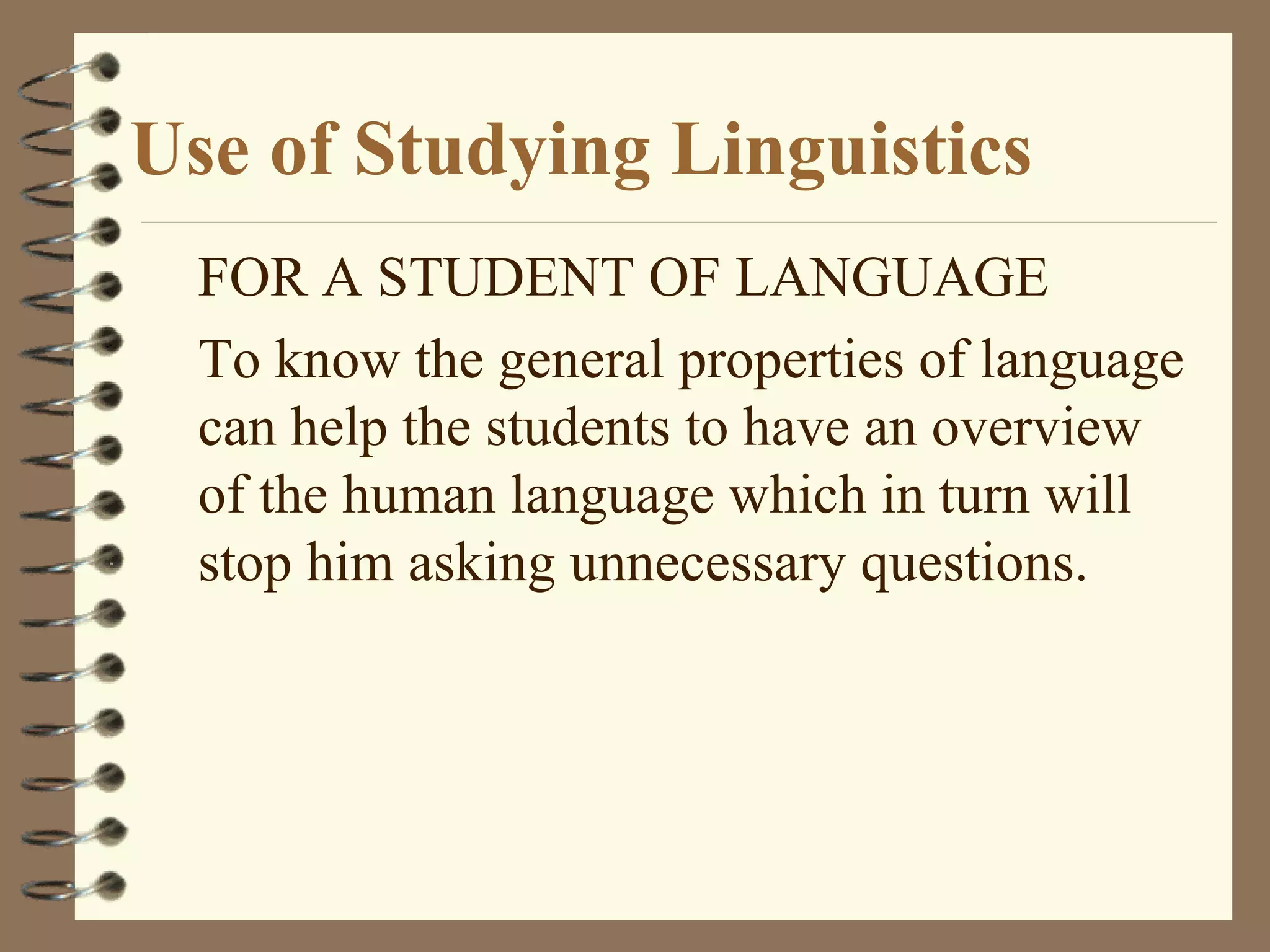 Use of Studying Linguistics
FOR A STUDENT OF LANGUAGE
To know the general properties of language
can help the students to have an overview
of the human language which in turn will
stop him asking unnecessary questions.
 