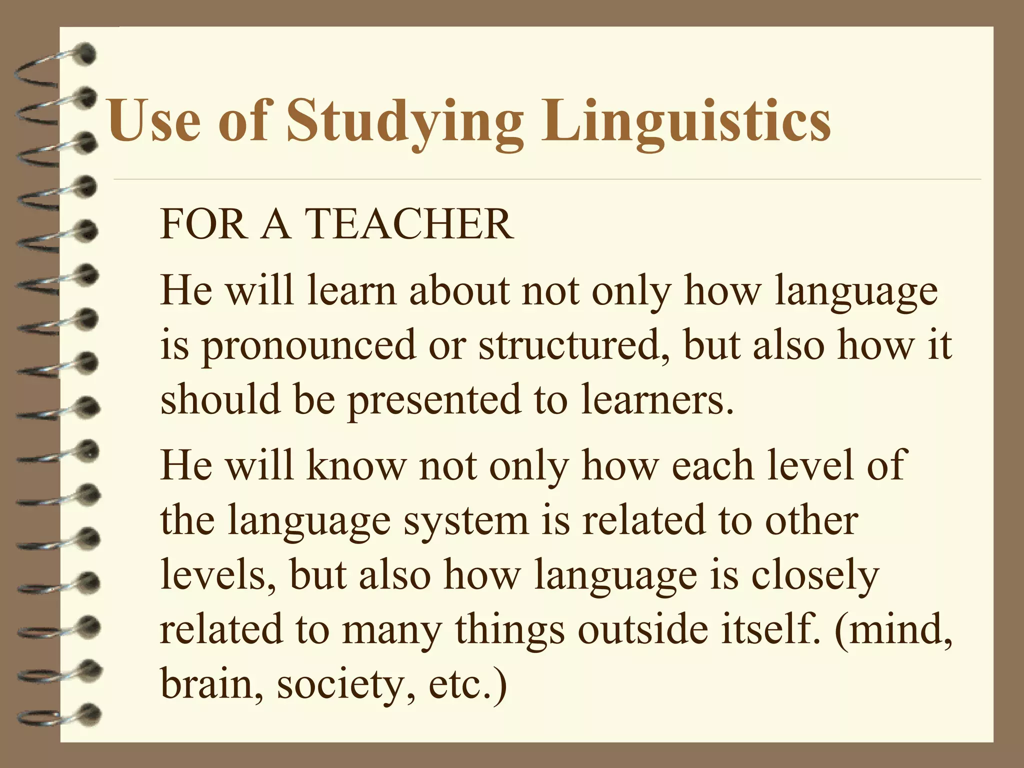 Use of Studying Linguistics
FOR A TEACHER
He will learn about not only how language
is pronounced or structured, but also how it
should be presented to learners.
He will know not only how each level of
the language system is related to other
levels, but also how language is closely
related to many things outside itself. (mind,
brain, society, etc.)
 