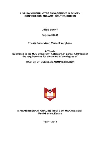 A STUDY ON EMPLOYEE ENGAGEMENT IN FCI OEN
CONNECTORS, MULAMTHURUTHY, COCHIN
JINSE SUNNY
Reg. No.32745
Thesis Supervisor: Vincent Varghese
A Thesis
Submitted to the M. G University, Kottayam, in partial fulfilment of
the requirements for the award of the degree of
MASTER OF BUSINESS ADMINISTRATION
MARIAN INTERNATIONAL INSTITUTE OF MANAGEMENT
Kuttikkanam, Kerala
Year – 2013
 