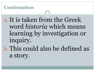 Continuation
a. It is taken from the Greek
word historia which means
learning by investigation or
inquiry.
b. This could also be defined as
a story.