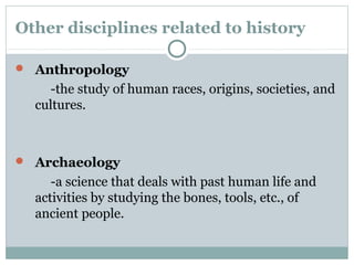 Other disciplines related to history
Anthropology
-the study of human races, origins, societies, and
cultures.
Archaeology
-a science that deals with past human life and
activities by studying the bones, tools, etc., of
ancient people.