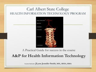 Carl Albert State College
HEALTH INFORMATION TECHNOLOGY PROGRAM
A Practical Guide for success in the course
A&P for Health Information Technology
Course Instructor: JLynn Jennifer Smith, MSL, RHIA, RMA
 