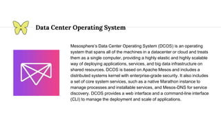 Data Center Operating System
Mesosphere’s Data Center Operating System (DCOS) is an operating
system that spans all of the machines in a datacenter or cloud and treats
them as a single computer, providing a highly elastic and highly scalable
way of deploying applications, services, and big data infrastructure on
shared resources. DCOS is based on Apache Mesos and includes a
distributed systems kernel with enterprise-grade security. It also includes
a set of core system services, such as a native Marathon instance to
manage processes and installable services, and Mesos-DNS for service
discovery. DCOS provides a web interface and a command-line interface
(CLI) to manage the deployment and scale of applications.
 
