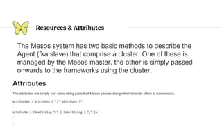 Resources & Attributes
The Mesos system has two basic methods to describe the
Agent (fka slave) that comprise a cluster. One of these is
managed by the Mesos master, the other is simply passed
onwards to the frameworks using the cluster.
Attributes
The attributes are simply key value string pairs that Mesos passes along when it sends offers to frameworks.
attributes : attribute ( ";" attribute )*
attribute : labelString ":" ( labelString | "," )+
 