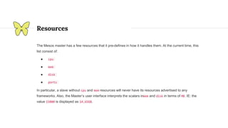 Resources
The Mesos master has a few resources that it pre-defines in how it handles them. At the current time, this
list consist of:
● cpu
● mem
● disk
● ports
In particular, a slave without cpu and mem resources will never have its resources advertised to any
frameworks. Also, the Master’s user interface interprets the scalars inmem and disk in terms of MB. IE: the
value 15000 is displayed as 14.65GB.
 