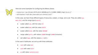 Here are some examples for configuring the Mesos slaves.
--resources='cpu:24;mem:24576;disk:409600;ports:[21000-24000];bugs:{a,b,c}'
--attributes='rack:abc;zone:west;os:centos5,full'
In this case, we have three different types of resources, scalars, a range, and a set. They are called cpu,
mem, disk, and the range type is ports.
● scalar called cpu, with the value 24
● scalar called mem, with the value 24576
● scalar called disk, with the value 409600
● range called ports, with values 21000 through 24000 (inclusive)
● set called bugs, with the values a, b and c
In the case of attributes, we end up with three attributes:
● rack with value abc
● zone with value west
● os with value centos5,full
 