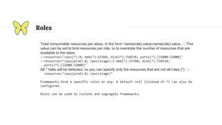 Roles
Total consumable resources per slave, in the form 'name(role):value;name(role):value...'. This
value can be set to limit resources per role, or to overstate the number of resources that are
available to the slave.
--resources="cpus(*):8; mem(*):15360; disk(*):710534; ports(*):[31000-32000]"
--resources="cpus(prod):8; cpus(stage):2 mem(*):15360; disk(*):710534;
ports(*):[31000-32000]"
All * roles will be detected, so you can specify only the resources that are not all roles (*). --
resources="cpus(prod):8; cpus(stage)"
Frameworks bind a specific roles or any. A default roll (instead of *) can also be
configured.
Roles can be used to isolate and segregate frameworks.
 