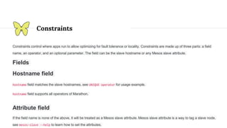 Constraints
Constraints control where apps run to allow optimizing for fault tolerance or locality. Constraints are made up of three parts: a field
name, an operator, and an optional parameter. The field can be the slave hostname or any Mesos slave attribute.
Fields
Hostname field
hostname field matches the slave hostnames, see UNIQUE operator for usage example.
hostname field supports all operators of Marathon.
Attribute field
If the field name is none of the above, it will be treated as a Mesos slave attribute. Mesos slave attribute is a way to tag a slave node,
see mesos-slave --help to learn how to set the attributes.
 