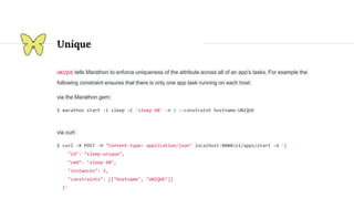 Unique
UNIQUE tells Marathon to enforce uniqueness of the attribute across all of an app's tasks. For example the
following constraint ensures that there is only one app task running on each host:
via the Marathon gem:
$ marathon start -i sleep -C 'sleep 60' -n 3 --constraint hostname:UNIQUE
via curl:
$ curl -X POST -H "Content-type: application/json" localhost:8080/v1/apps/start -d '{
"id": "sleep-unique",
"cmd": "sleep 60",
"instances": 3,
"constraints": [["hostname", "UNIQUE"]]
}'
 
