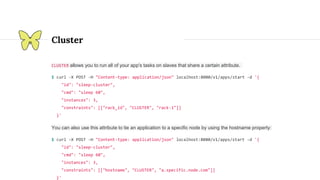 Cluster
CLUSTER allows you to run all of your app's tasks on slaves that share a certain attribute.
$ curl -X POST -H "Content-type: application/json" localhost:8080/v1/apps/start -d '{
"id": "sleep-cluster",
"cmd": "sleep 60",
"instances": 3,
"constraints": [["rack_id", "CLUSTER", "rack-1"]]
}'
You can also use this attribute to tie an application to a specific node by using the hostname property:
$ curl -X POST -H "Content-type: application/json" localhost:8080/v1/apps/start -d '{
"id": "sleep-cluster",
"cmd": "sleep 60",
"instances": 3,
"constraints": [["hostname", "CLUSTER", "a.specific.node.com"]]
}'
 