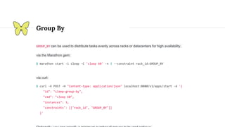 Group By
GROUP_BY can be used to distribute tasks evenly across racks or datacenters for high availability.
via the Marathon gem:
$ marathon start -i sleep -C 'sleep 60' -n 3 --constraint rack_id:GROUP_BY
via curl:
$ curl -X POST -H "Content-type: application/json" localhost:8080/v1/apps/start -d '{
"id": "sleep-group-by",
"cmd": "sleep 60",
"instances": 3,
"constraints": [["rack_id", "GROUP_BY"]]
}'
 