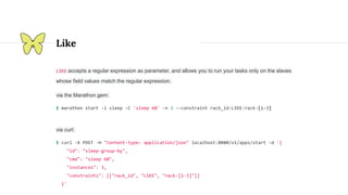 Like
LIKE accepts a regular expression as parameter, and allows you to run your tasks only on the slaves
whose field values match the regular expression.
via the Marathon gem:
$ marathon start -i sleep -C 'sleep 60' -n 3 --constraint rack_id:LIKE:rack-[1-3]
via curl:
$ curl -X POST -H "Content-type: application/json" localhost:8080/v1/apps/start -d '{
"id": "sleep-group-by",
"cmd": "sleep 60",
"instances": 3,
"constraints": [["rack_id", "LIKE", "rack-[1-3]"]]
}'
 