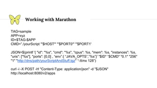 Working with Marathon
TAG=sample
APP=xyz
ID=$TAG-$APP
CMD=”./yourScript "'$HOST'" "'$PORT0'" "'$PORT1'
JSON=$(printf '{ "id": "%s", "cmd": "%s", "cpus": %s, "mem": %s, "instances": %s,
"uris": ["%s"], "ports": [0,0] , “env”:{ “JAVA_OPTS”,”%s”}' "$ID" “$CMD" "0.1" "256"
"1" "http://dns/path/yourScriptAndStuff.tgz" “-Xmx 128”)
curl -i -X POST -H "Content-Type: application/json" -d "$JSON"
http://localhost:8080/v2/apps
 