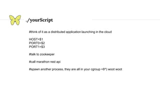 ./yourScript
#think of it as a distributed application launching in the cloud
HOST=$1
PORT0=$2
PORT1=$3
#talk to zookeeper
#call marathon rest api
#spawn another process, they are all in your cgroup =8^) woot woot
 