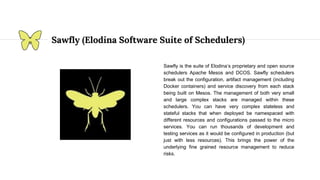 Sawfly (Elodina Software Suite of Schedulers)
Sawfly is the suite of Elodina’s proprietary and open source
schedulers Apache Mesos and DCOS. Sawfly schedulers
break out the configuration, artifact management (including
Docker containers) and service discovery from each stack
being built on Mesos. The management of both very small
and large complex stacks are managed within these
schedulers. You can have very complex stateless and
stateful stacks that when deployed be namespaced with
different resources and configurations passed to the micro
services. You can run thousands of development and
testing services as it would be configured in production (but
just with less resources). This brings the power of the
underlying fine grained resource management to reduce
risks.
 
