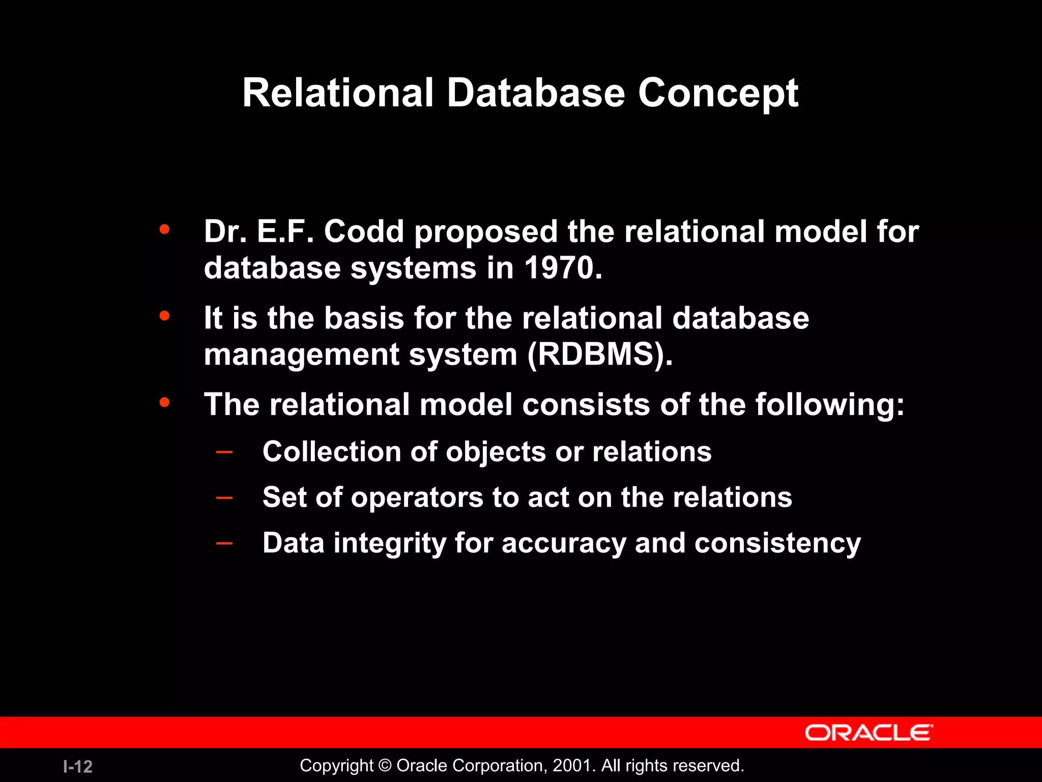 I-12 Copyright © Oracle Corporation, 2001. All rights reserved. Relational Database Concept • Dr. E.F. Codd proposed the relational model for database systems in 1970. • It is the basis for the relational database management system (RDBMS). • The relational model consists of the following: – Collection of objects or relations – Set of operators to act on the relations – Data integrity for accuracy and consistency 