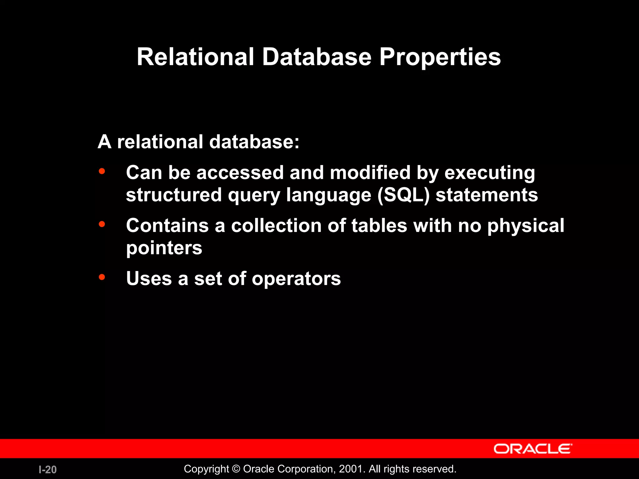 I-20 Copyright © Oracle Corporation, 2001. All rights reserved. Relational Database Properties A relational database: • Can be accessed and modified by executing structured query language (SQL) statements • Contains a collection of tables with no physical pointers • Uses a set of operators 
