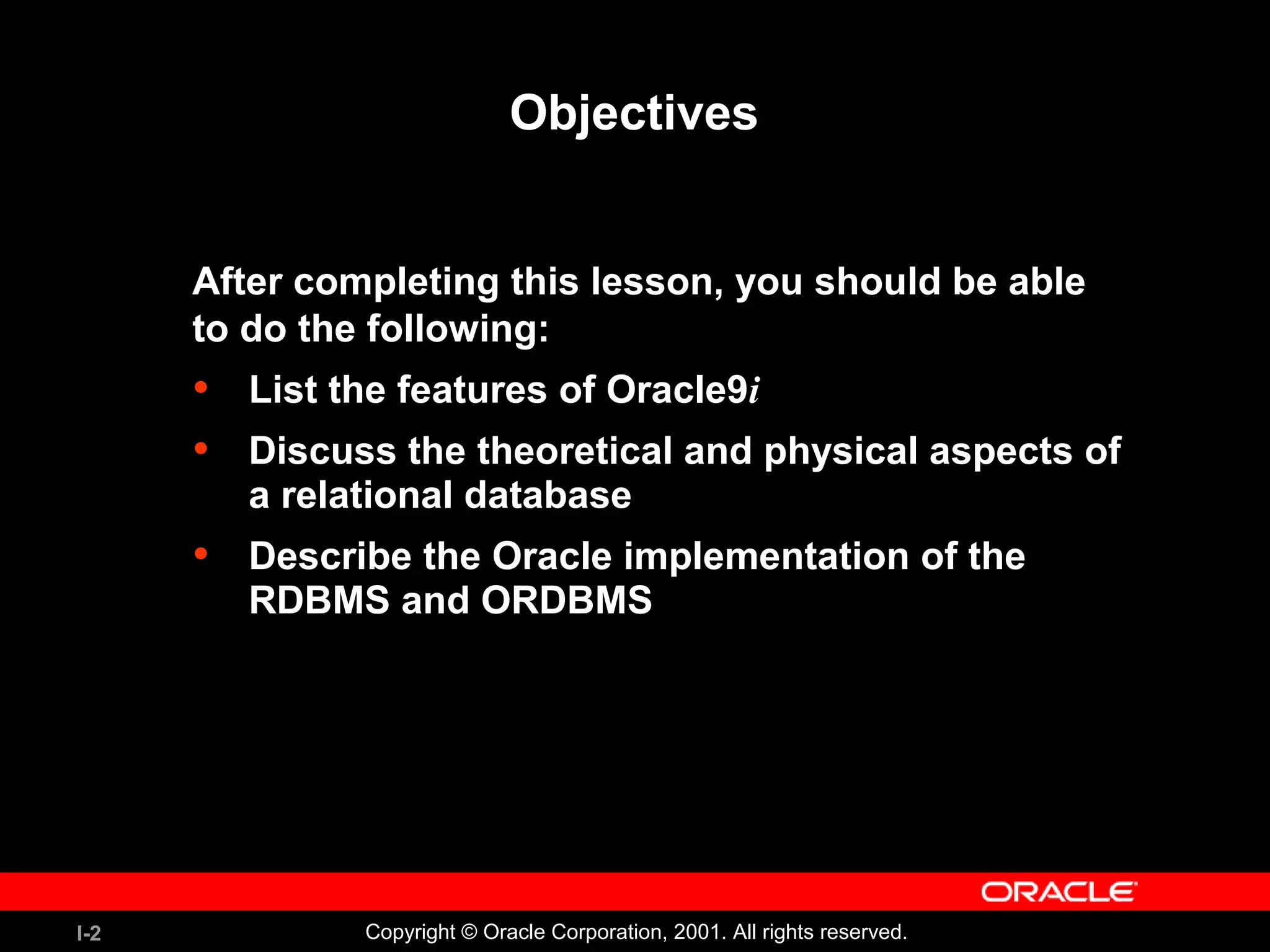 I-2 Copyright © Oracle Corporation, 2001. All rights reserved. Objectives After completing this lesson, you should be able to do the following: • List the features of Oracle9i • Discuss the theoretical and physical aspects of a relational database • Describe the Oracle implementation of the RDBMS and ORDBMS 