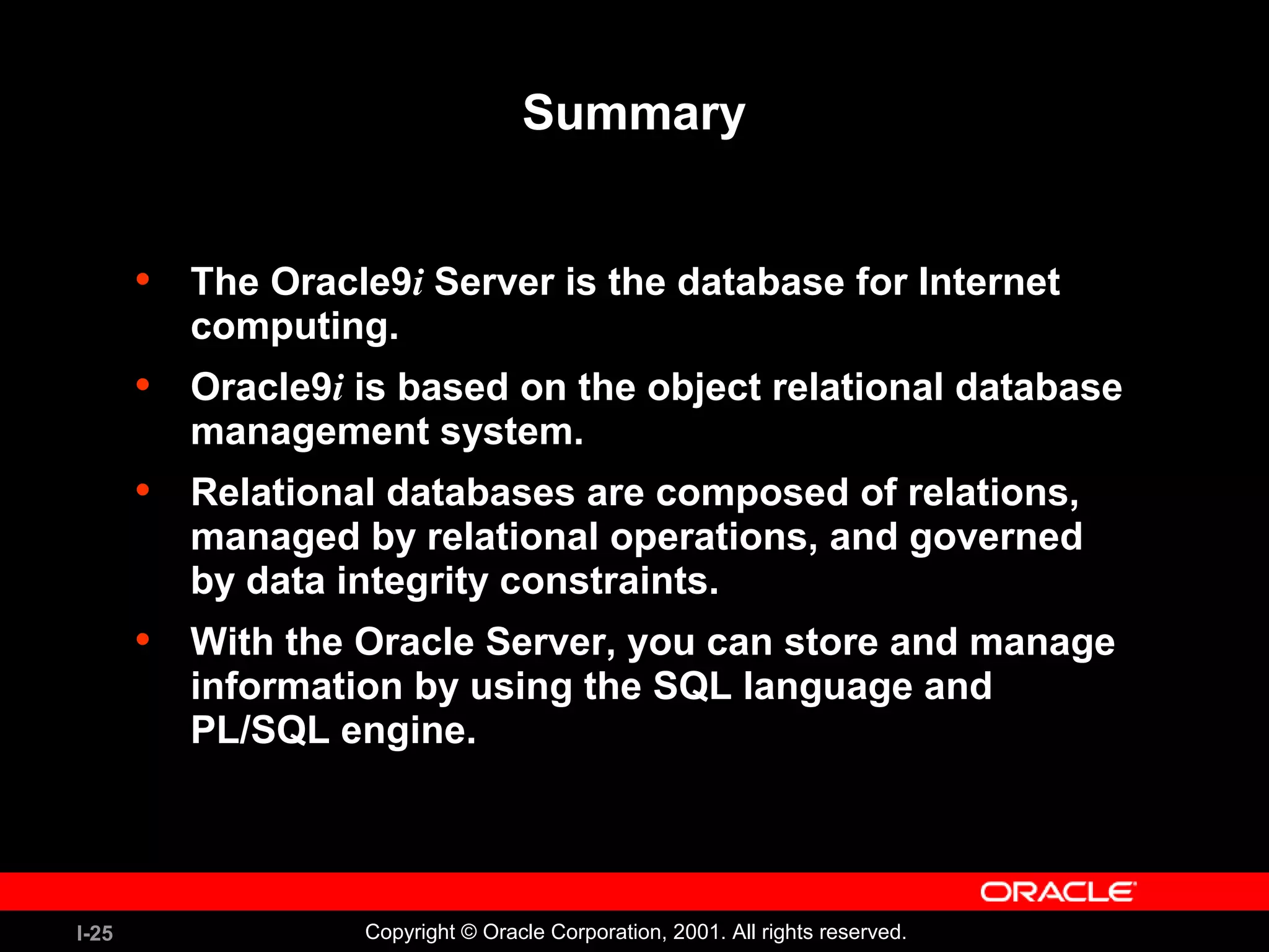 I-25 Copyright © Oracle Corporation, 2001. All rights reserved. Summary • The Oracle9i Server is the database for Internet computing. • Oracle9i is based on the object relational database management system. • Relational databases are composed of relations, managed by relational operations, and governed by data integrity constraints. • With the Oracle Server, you can store and manage information by using the SQL language and PL/SQL engine. 